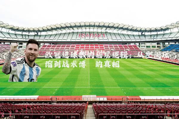 欧冠进球数的底层逻辑:从空间压缩到战术博弈的真相