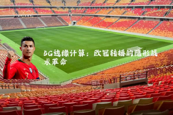 5G边缘计算:欧冠转播的隐形战术革命