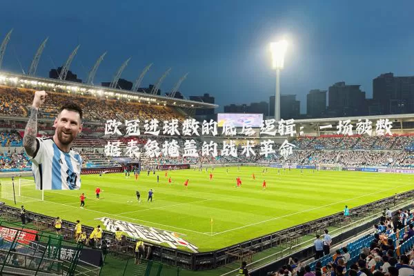 欧冠进球数的底层逻辑:一场被数据表象掩盖的战术革命