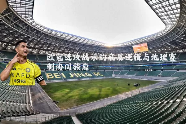 欧冠进攻战术的底层逻辑与地理赛制协同效应